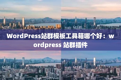 WordPress站群模板工具箱哪个好：wordpress 站群插件